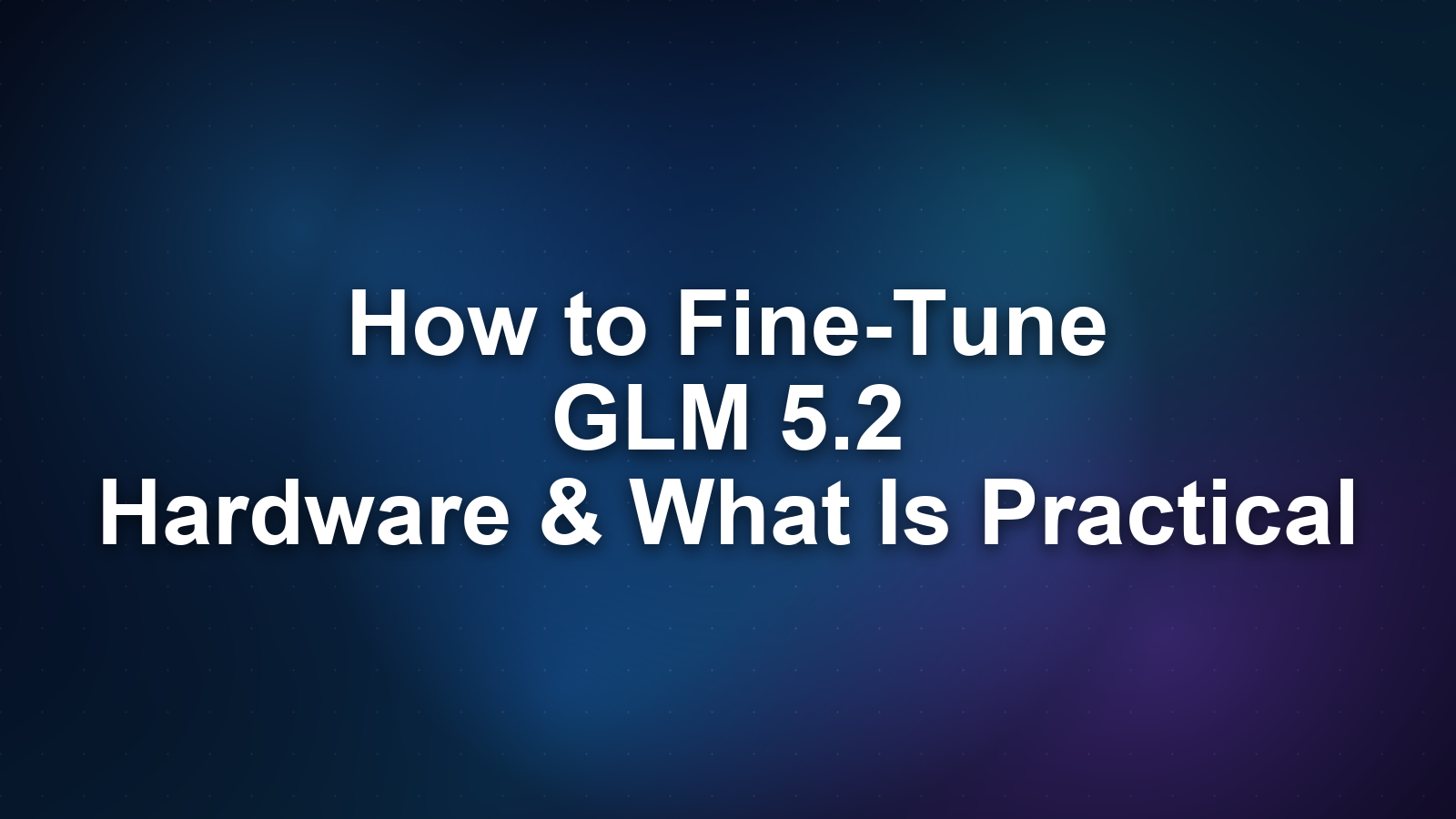 How to Fine-Tune GLM 5.2: Hardware Requirements and What Is Actually Practical
